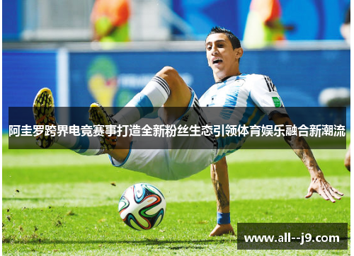 阿圭罗跨界电竞赛事打造全新粉丝生态引领体育娱乐融合新潮流 阿圭罗跨界电竞赛事打造全新粉丝生态引领体育娱乐融合新潮流