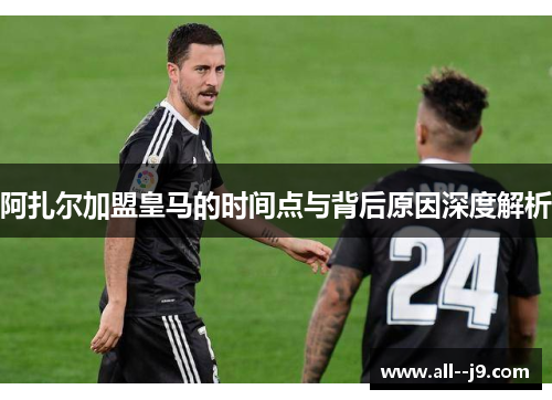 阿扎尔加盟皇马的时间点与背后原因深度解析 阿扎尔加盟皇马的时间点与背后原因深度解析