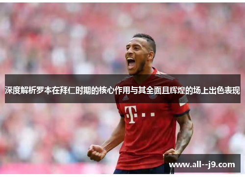 深度解析罗本在拜仁时期的核心作用与其全面且辉煌的场上出色表现