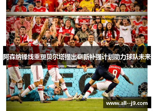 阿森纳锋线重塑贝尔塔提出崭新补强计划助力球队未来