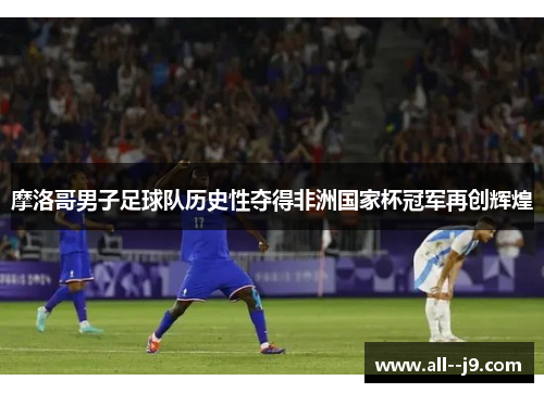 摩洛哥男子足球队历史性夺得非洲国家杯冠军再创辉煌