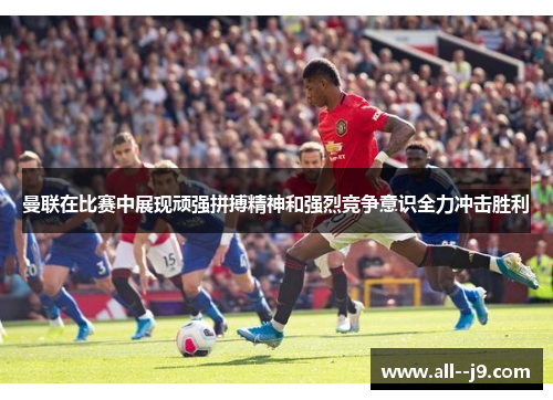 曼联在比赛中展现顽强拼搏精神和强烈竞争意识全力冲击胜利