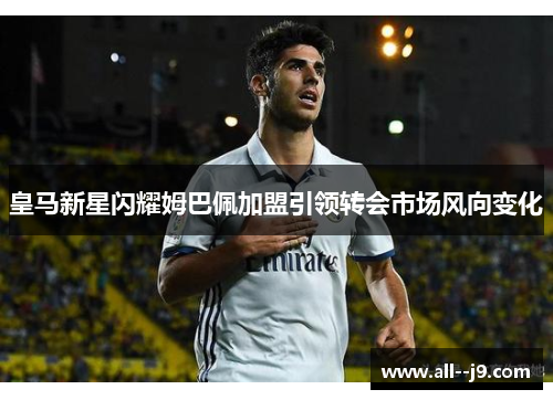 皇马新星闪耀姆巴佩加盟引领转会市场风向变化