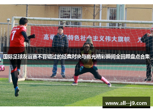 国际足球友谊赛不容错过的经典对决与高光精彩瞬间全回顾盘点合集 国际足球友谊赛不容错过的经典对决与高光精彩瞬间全回顾盘点合集
