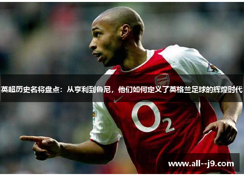 英超历史名将盘点：从亨利到鲁尼，他们如何定义了英格兰足球的辉煌时代