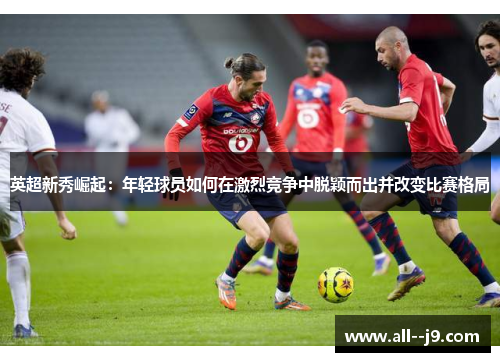 英超新秀崛起:年轻球员如何在激烈竞争中脱颖而出并改变比赛格局 英超新秀崛起:年轻球员如何在激烈竞争中脱颖而出并改变比赛格局