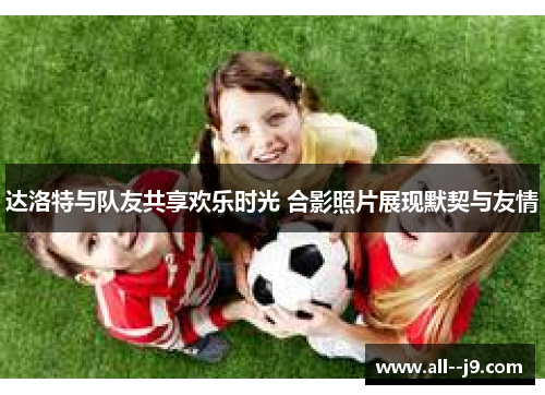达洛特与队友共享欢乐时光 合影照片展现默契与友情 达洛特与队友共享欢乐时光 合影照片展现默契与友情