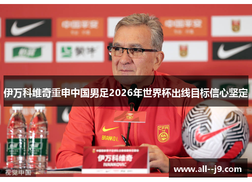 伊万科维奇重申中国男足2026年世界杯出线目标信心坚定 伊万科维奇重申中国男足2026年世界杯出线目标信心坚定