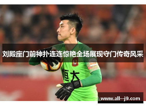 刘殿座门前神扑连连惊艳全场展现守门传奇风采 刘殿座门前神扑连连惊艳全场展现守门传奇风采