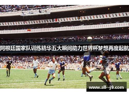 阿根廷国家队训练精华五大瞬间助力世界杯梦想再度起航