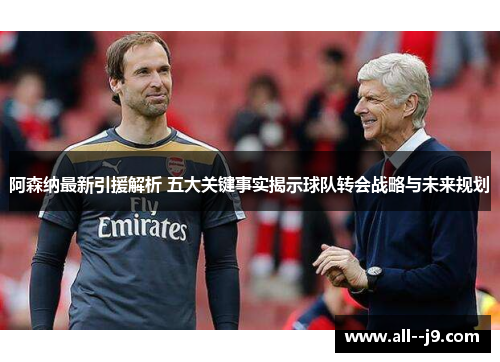 阿森纳最新引援解析 五大关键事实揭示球队转会战略与未来规划