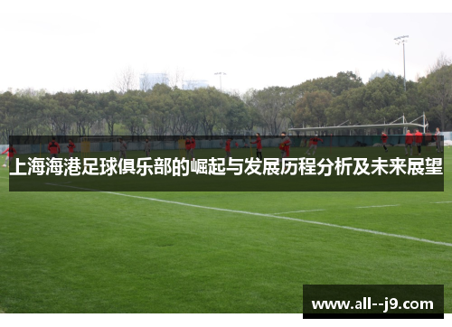 上海海港足球俱乐部的崛起与发展历程分析及未来展望 上海海港足球俱乐部的崛起与发展历程分析及未来展望